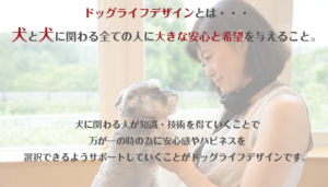 ドッグライフデザインとは、犬と犬に関わる全ての人に大きな安心と希望を与えること。犬に関わる人が知識、技術を得ていくことで、万が一の時の為に、安心感やハピネスを選択できるようサポートしていくことがドッグライフデザインです。